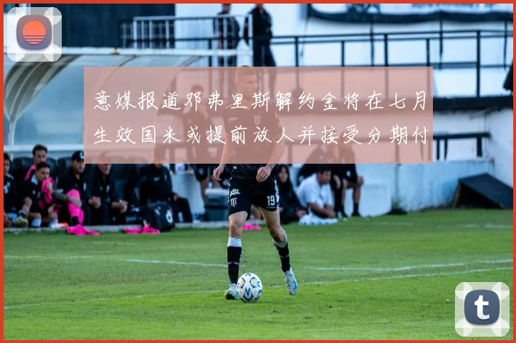 意媒报道邓弗里斯解约金将在七月生效国米或提前放人并接受分期付款