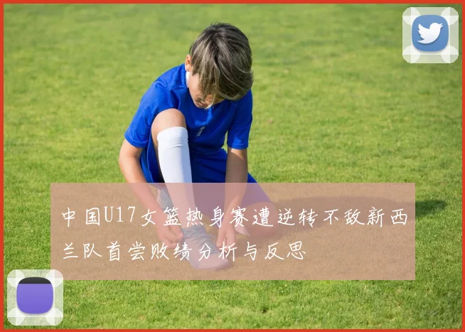 中国U17女篮热身赛遭逆转不敌新西兰队首尝败绩分析与反思