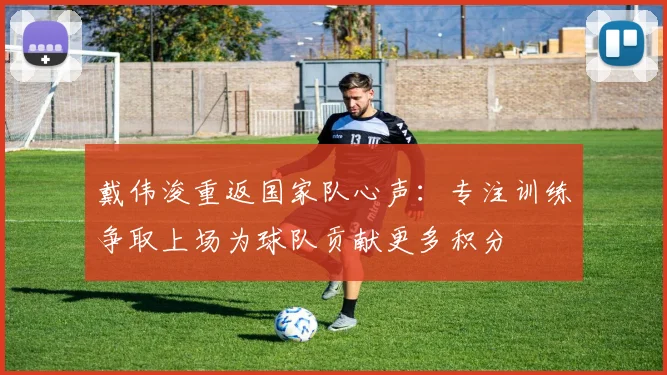 戴伟浚重返国家队心声：专注训练争取上场为球队贡献更多积分