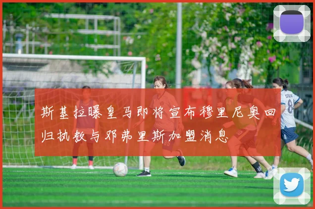 斯基拉曝皇马即将宣布穆里尼奥回归执教与邓弗里斯加盟消息