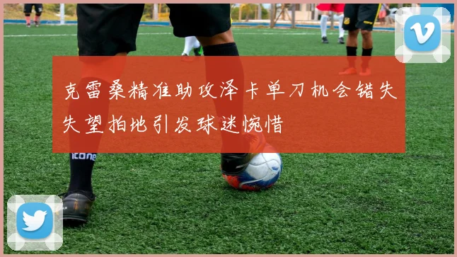 克雷桑精准助攻泽卡单刀机会错失失望拍地引发球迷惋惜