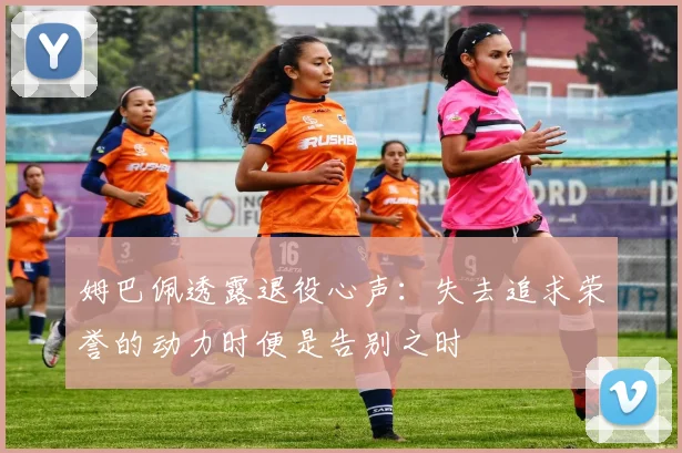 姆巴佩透露退役心声：失去追求荣誉的动力时便是告别之时