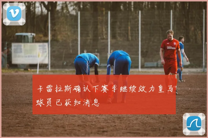 卡雷拉斯确认下赛季继续效力皇马球员已获知消息