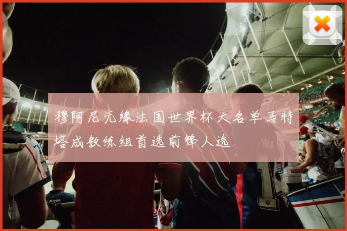 穆阿尼无缘法国世界杯大名单马特塔成教练组首选前锋人选