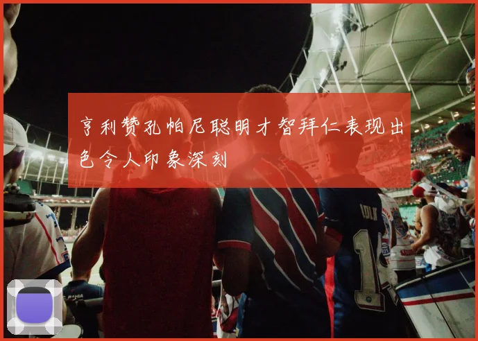 亨利赞孔帕尼聪明才智拜仁表现出色令人印象深刻