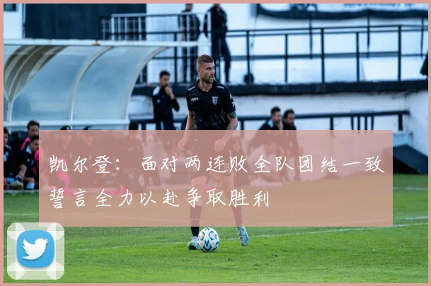 凯尔登：面对两连败全队团结一致誓言全力以赴争取胜利
