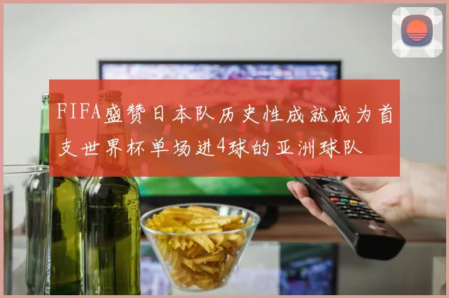FIFA盛赞日本队历史性成就成为首支世界杯单场进4球的亚洲球队