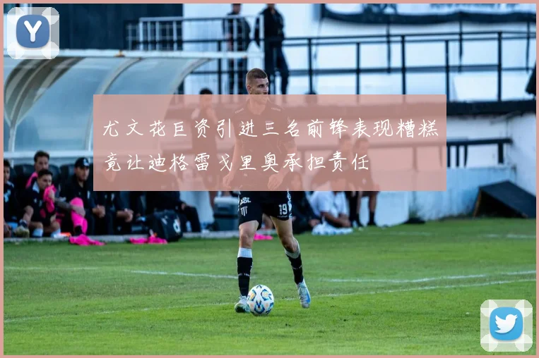 尤文花巨资引进三名前锋表现糟糕竟让迪格雷戈里奥承担责任