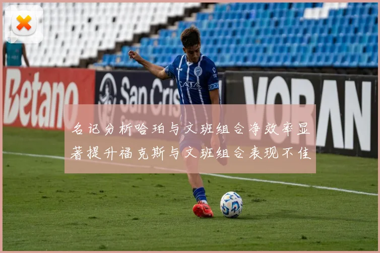 名记分析哈珀与文班组合净效率显著提升福克斯与文班组合表现不佳差距明显