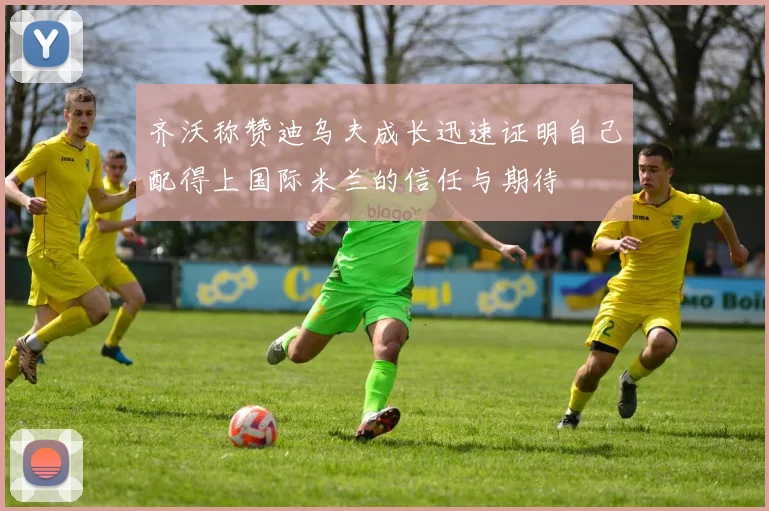 齐沃称赞迪乌夫成长迅速证明自己配得上国际米兰的信任与期待
