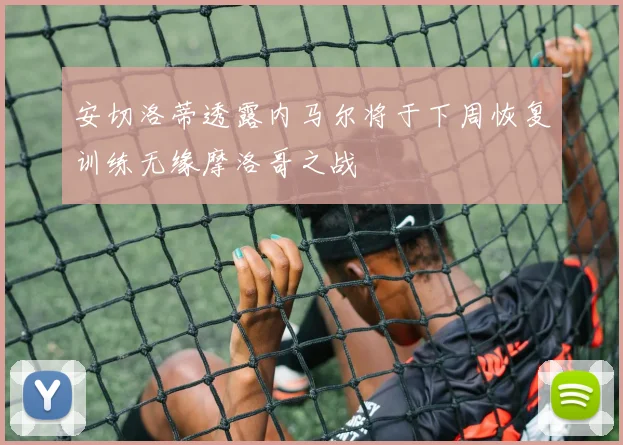 安切洛蒂透露内马尔将于下周恢复训练无缘摩洛哥之战