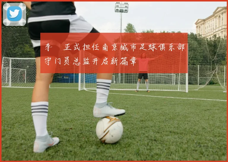 李勣正式担任南京城市足球俱乐部守门员总监开启新篇章