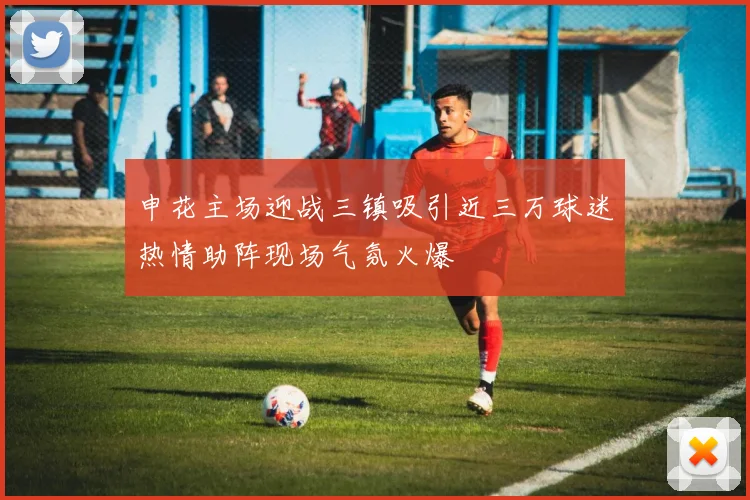 申花主场迎战三镇吸引近三万球迷热情助阵现场气氛火爆