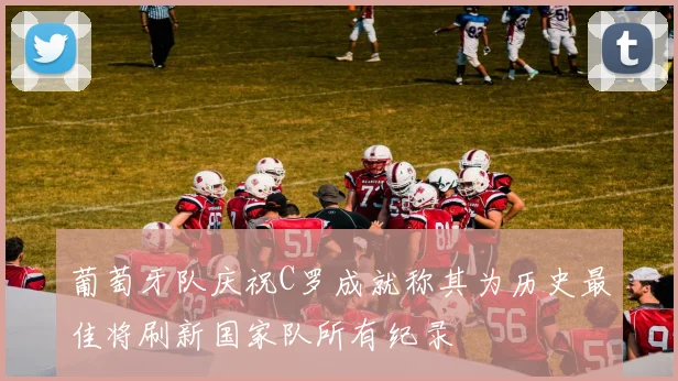 葡萄牙队庆祝C罗成就称其为历史最佳将刷新国家队所有纪录
