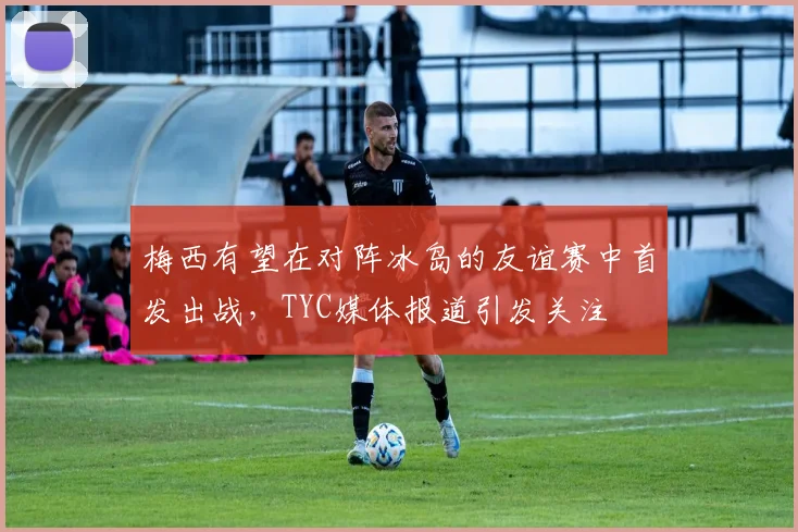 梅西有望在对阵冰岛的友谊赛中首发出战，TYC媒体报道引发关注