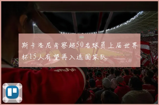斯卡洛尼考察超50名球员上届世界杯15人有望再入选国家队
