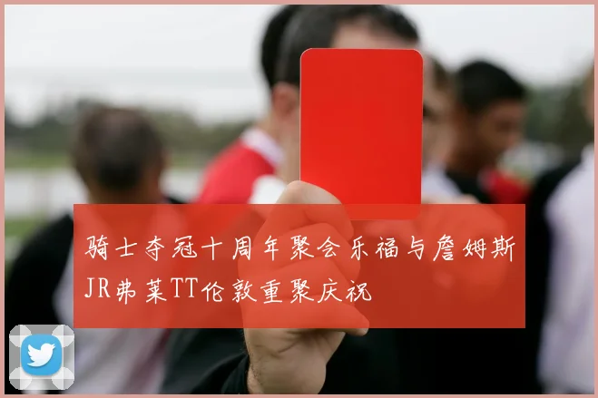 骑士夺冠十周年聚会乐福与詹姆斯JR弗莱TT伦敦重聚庆祝