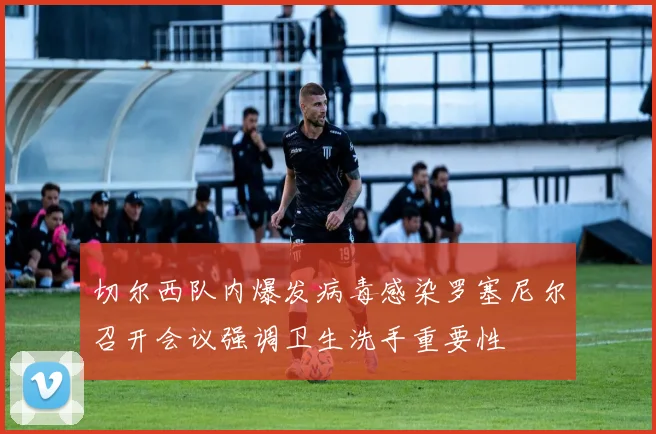 切尔西队内爆发病毒感染罗塞尼尔召开会议强调卫生洗手重要性