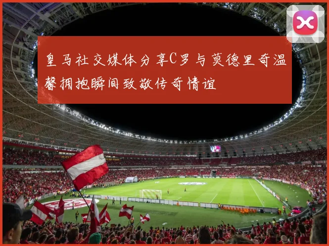 皇马社交媒体分享C罗与莫德里奇温馨拥抱瞬间致敬传奇情谊