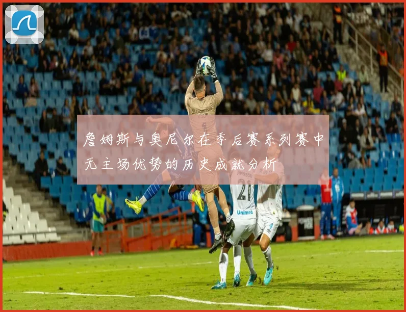 詹姆斯与奥尼尔在季后赛系列赛中无主场优势的历史成就分析