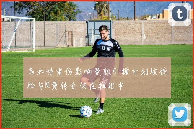 乌加特重伤影响曼联引援计划埃德松与M费转会仍在推进中