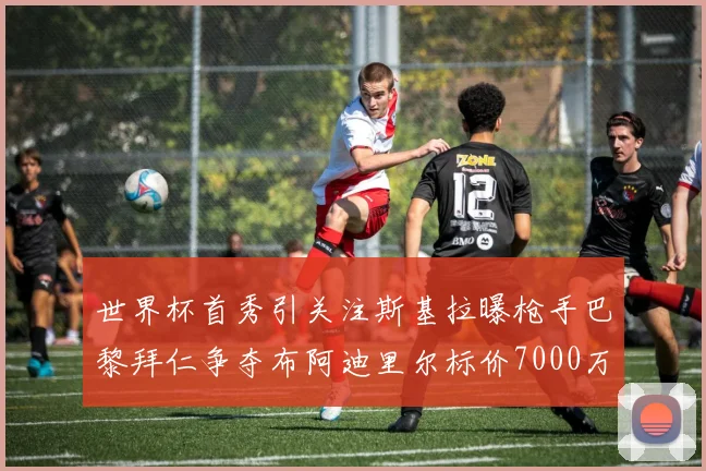 世界杯首秀引关注斯基拉曝枪手巴黎拜仁争夺布阿迪里尔标价7000万欧元