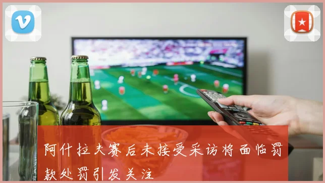阿什拉夫赛后未接受采访将面临罚款处罚引发关注