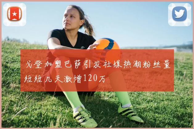戈登加盟巴萨引发社媒热潮粉丝量短短几天激增120万