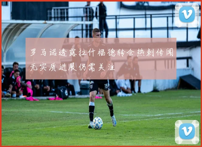 罗马诺透露拉什福德转会热刺传闻无实质进展仍需关注