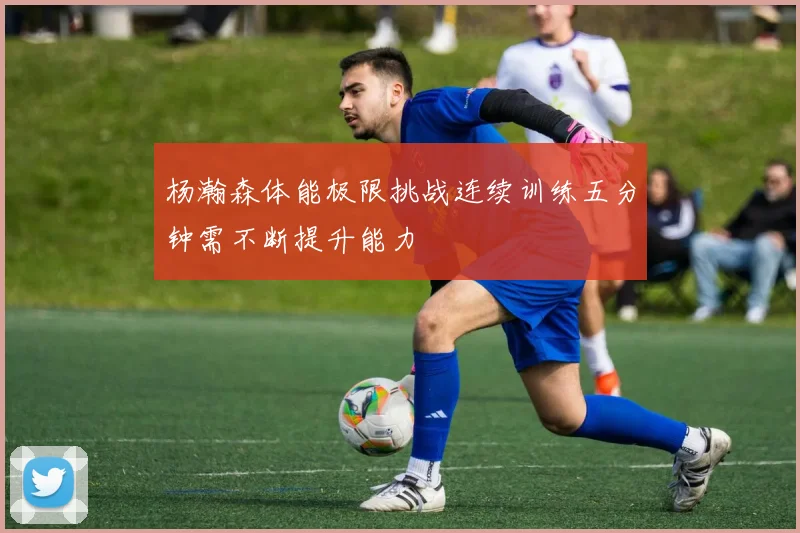 杨瀚森体能极限挑战连续训练五分钟需不断提升能力