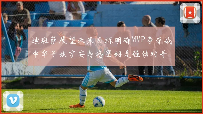 迪班萨展望未来目标明确MVP争夺战中华子坎宁安与塔图姆是强劲对手