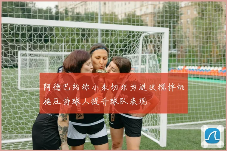 阿德巴约称小米切尔为进攻搅拌机施压持球人提升球队表现
