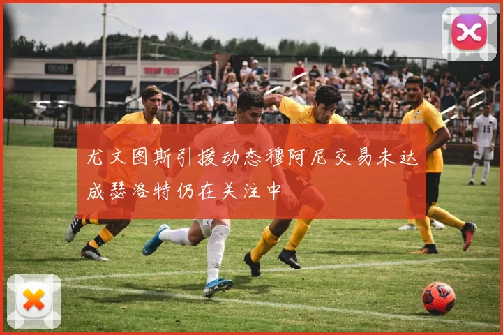 尤文图斯引援动态穆阿尼交易未达成瑟洛特仍在关注中