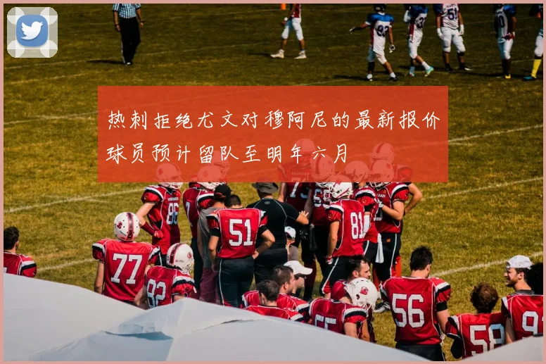 热刺拒绝尤文对穆阿尼的最新报价球员预计留队至明年六月