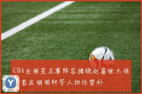 CBA全明星正赛阵容揭晓赵睿徐杰领衔首发胡明轩等人担任替补